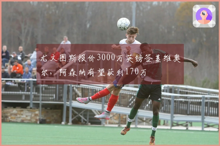 尤文图斯报价3000万英镑签基维奥尔，阿森纳有望获利170万