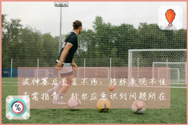 波神赛后直言不讳，格林表现不佳亟需指责，科尔应意识到问题所在勇士125-117战胜奇才