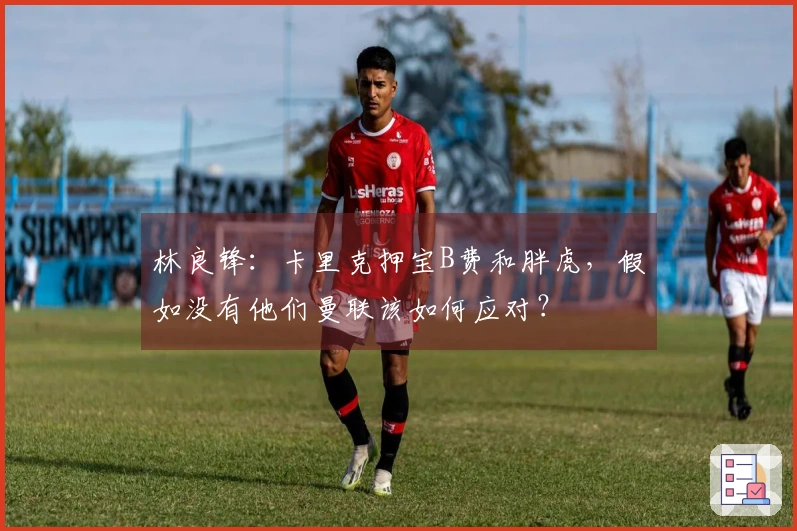 林良锋：卡里克押宝B费和胖虎，假如没有他们曼联该如何应对？