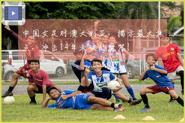 中国女足对澳大利亚，揭示最大焦点，冲击14年未破的魔咒！