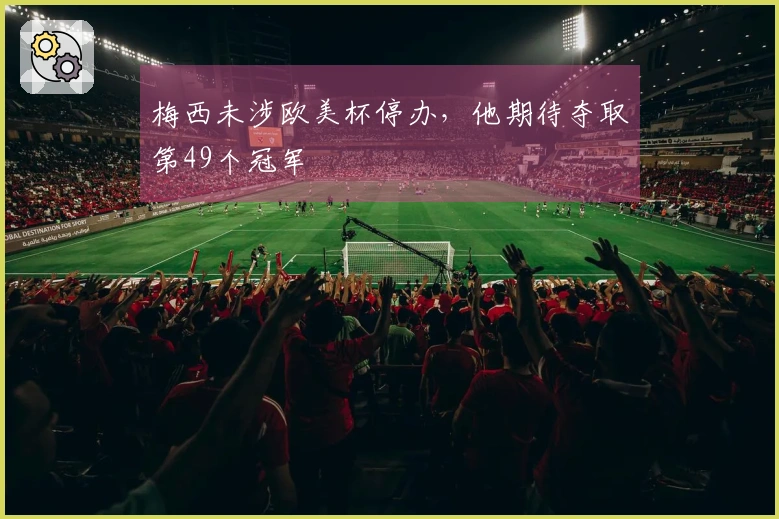 梅西未涉欧美杯停办，他期待夺取第49个冠军