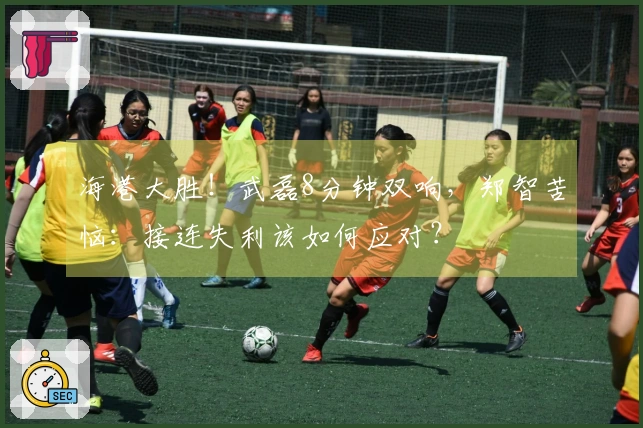 海港大胜！武磊8分钟双响，郑智苦恼：接连失利该如何应对？