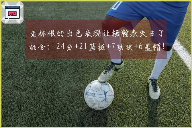 克林根的出色表现让杨瀚森失去了机会：24分+21篮板+7助攻+6盖帽！