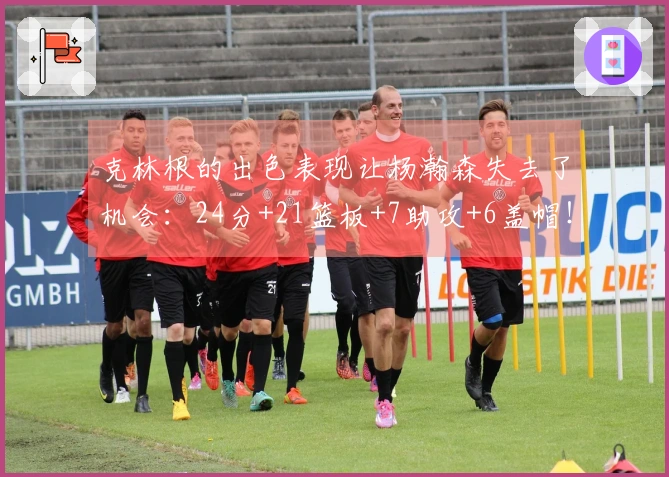 克林根的出色表现让杨瀚森失去了机会：24分+21篮板+7助攻+6盖帽！