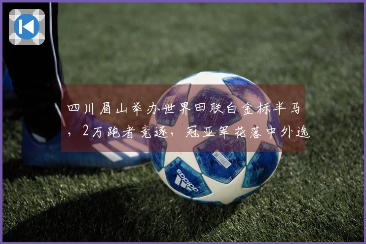 四川眉山举办世界田联白金标半马,2万跑者竞逐,冠亚军花落中外选手