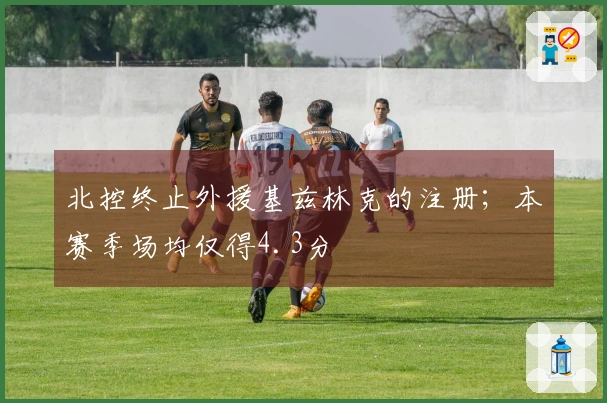 北控终止外援基兹林克的注册；本赛季场均仅得4.3分