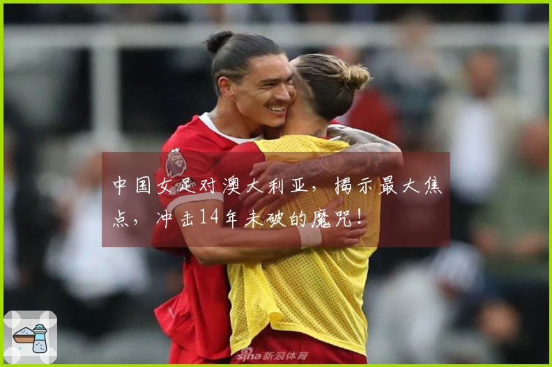 中国女足对澳大利亚，揭示最大焦点，冲击14年未破的魔咒！