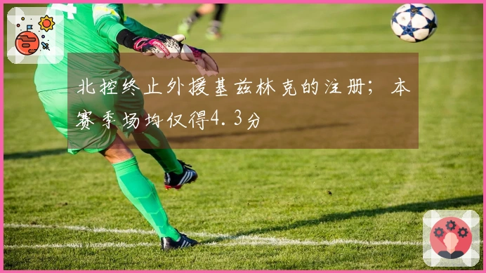 北控终止外援基兹林克的注册；本赛季场均仅得4.3分