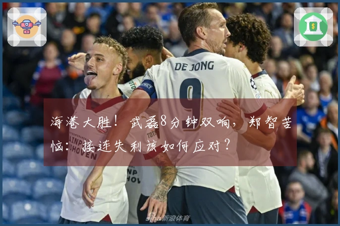 海港大胜！武磊8分钟双响，郑智苦恼：接连失利该如何应对？
