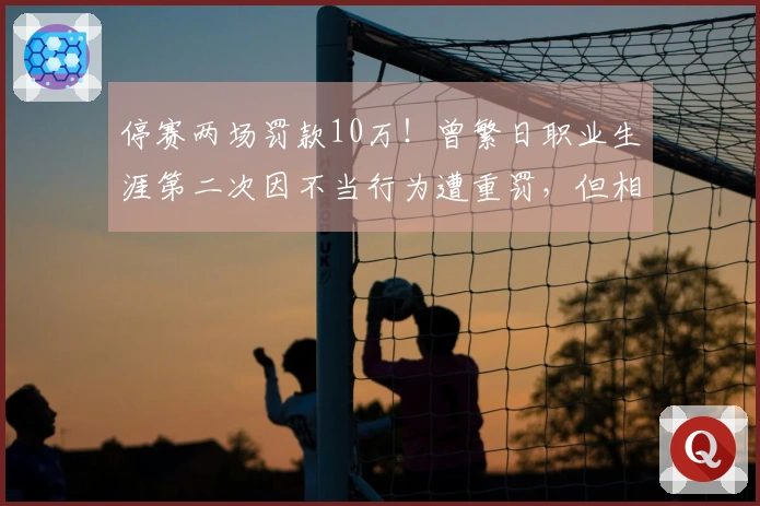 停赛两场罚款10万！曾繁日职业生涯第二次因不当行为遭重罚，但相比上次有所减轻！
